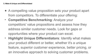 5. Make It Unique and Differentiated
● A compelling value proposition sets your product apart
from competitors. To differentiate your offering:
• Competitive Benchmarking: Analyze your
competitors’ value propositions and assess how they
address similar customer needs. Look for gaps or
opportunities where your product can excel.
• Highlight Unique Differentiators: Identify what makes
your product different or better, whether it's a unique
feature, superior customer experience, better pricing, or
an innovative approach to solving customer problems.
 