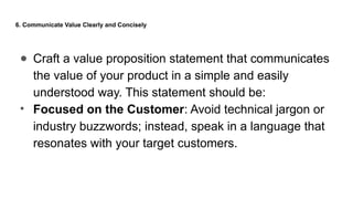 6. Communicate Value Clearly and Concisely
● Craft a value proposition statement that communicates
the value of your product in a simple and easily
understood way. This statement should be:
• Focused on the Customer: Avoid technical jargon or
industry buzzwords; instead, speak in a language that
resonates with your target customers.
 