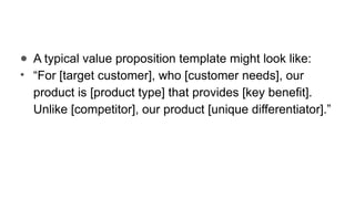 ● A typical value proposition template might look like:
• “For [target customer], who [customer needs], our
product is [product type] that provides [key benefit].
Unlike [competitor], our product [unique differentiator].”
 