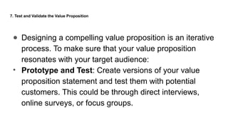 7. Test and Validate the Value Proposition
● Designing a compelling value proposition is an iterative
process. To make sure that your value proposition
resonates with your target audience:
• Prototype and Test: Create versions of your value
proposition statement and test them with potential
customers. This could be through direct interviews,
online surveys, or focus groups.
 