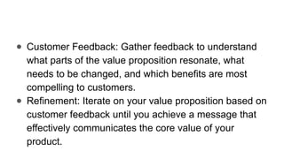 ● Customer Feedback: Gather feedback to understand
what parts of the value proposition resonate, what
needs to be changed, and which benefits are most
compelling to customers.
● Refinement: Iterate on your value proposition based on
customer feedback until you achieve a message that
effectively communicates the core value of your
product.
 