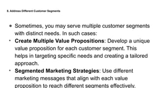8. Address Different Customer Segments
● Sometimes, you may serve multiple customer segments
with distinct needs. In such cases:
• Create Multiple Value Propositions: Develop a unique
value proposition for each customer segment. This
helps in targeting specific needs and creating a tailored
approach.
• Segmented Marketing Strategies: Use different
marketing messages that align with each value
proposition to reach different segments effectively.
 