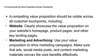 9. Communicate the Value Proposition Across Touchpoints
● A compelling value proposition should be visible across
all customer touchpoints, including:
• Website: Clearly showcase the value proposition on
your website’s homepage, product pages, and other
key landing pages.
• Marketing and Advertising: Use your value
proposition to drive marketing campaigns. Make sure
that ads, social media posts, and content marketing
materials convey the core benefits effectively.
 