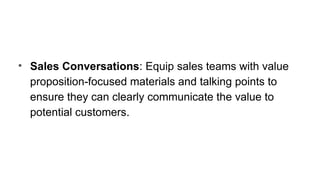 • Sales Conversations: Equip sales teams with value
proposition-focused materials and talking points to
ensure they can clearly communicate the value to
potential customers.
 