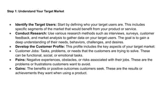 Step 1: Understand Your Target Market
● Identify the Target Users: Start by defining who your target users are. This includes
specific segments of the market that would benefit from your product or service.
● Conduct Research: Use various research methods such as interviews, surveys, customer
feedback, and market analysis to gather data on your target users. The goal is to gain a
deep understanding of their needs, behaviors, challenges, and desires.
● Develop the Customer Profile: This profile includes the key aspects of your target market:
● Customer Jobs: Tasks, problems, or needs that the customers are trying to solve. These
can be functional, social, or emotional tasks.
● Pains: Negative experiences, obstacles, or risks associated with their jobs. These are the
problems or frustrations customers want to avoid.
● Gains: The benefits or positive outcomes customers seek. These are the results or
achievements they want when using a product.
 