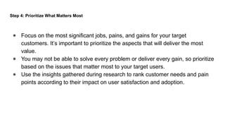 Step 4: Prioritize What Matters Most
● Focus on the most significant jobs, pains, and gains for your target
customers. It’s important to prioritize the aspects that will deliver the most
value.
● You may not be able to solve every problem or deliver every gain, so prioritize
based on the issues that matter most to your target users.
● Use the insights gathered during research to rank customer needs and pain
points according to their impact on user satisfaction and adoption.
 
