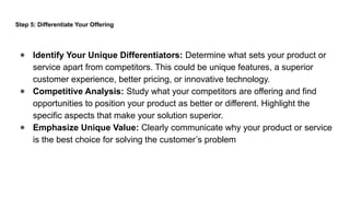 Step 5: Differentiate Your Offering
● Identify Your Unique Differentiators: Determine what sets your product or
service apart from competitors. This could be unique features, a superior
customer experience, better pricing, or innovative technology.
● Competitive Analysis: Study what your competitors are offering and find
opportunities to position your product as better or different. Highlight the
specific aspects that make your solution superior.
● Emphasize Unique Value: Clearly communicate why your product or service
is the best choice for solving the customer’s problem
 
