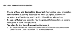 Step 6: Craft the Value Proposition Statement
• Create a Clear and Compelling Statement: Formulate a value proposition
statement that succinctly describes the value your product or service
provides, why it’s relevant, and how it’s different from alternatives.
• Focus on Outcomes: Describe how the product helps customers achieve
their goals or solve their problems.
• Template for the Value Proposition Statement:
• “For [target customer] who [needs], our [product/service] is [unique solution] that provides
[benefit/outcome]. Unlike [competitors], our product [differentiator].”
 