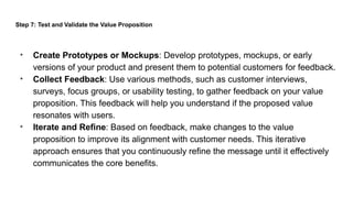 Step 7: Test and Validate the Value Proposition
• Create Prototypes or Mockups: Develop prototypes, mockups, or early
versions of your product and present them to potential customers for feedback.
• Collect Feedback: Use various methods, such as customer interviews,
surveys, focus groups, or usability testing, to gather feedback on your value
proposition. This feedback will help you understand if the proposed value
resonates with users.
• Iterate and Refine: Based on feedback, make changes to the value
proposition to improve its alignment with customer needs. This iterative
approach ensures that you continuously refine the message until it effectively
communicates the core benefits.
 
