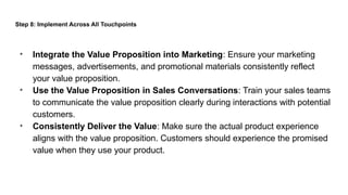 Step 8: Implement Across All Touchpoints
• Integrate the Value Proposition into Marketing: Ensure your marketing
messages, advertisements, and promotional materials consistently reflect
your value proposition.
• Use the Value Proposition in Sales Conversations: Train your sales teams
to communicate the value proposition clearly during interactions with potential
customers.
• Consistently Deliver the Value: Make sure the actual product experience
aligns with the value proposition. Customers should experience the promised
value when they use your product.
 