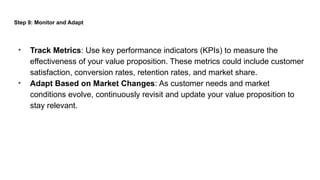 Step 9: Monitor and Adapt
• Track Metrics: Use key performance indicators (KPIs) to measure the
effectiveness of your value proposition. These metrics could include customer
satisfaction, conversion rates, retention rates, and market share.
• Adapt Based on Market Changes: As customer needs and market
conditions evolve, continuously revisit and update your value proposition to
stay relevant.
 