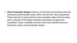 ● Value Proposition Design involves a set of tools and techniques that help
businesses systematically create, refine, and test their value propositions.
These tools aim to ensure that the value proposition aligns with the needs,
pains, and gains of the target customers and stands out against the
competition. Here’s a detailed overview of the most important tools and
techniques used in value proposition design:
 