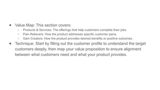 ● Value Map: This section covers:
○ Products & Services: The offerings that help customers complete their jobs.
○ Pain Relievers: How the product addresses specific customer pains.
○ Gain Creators: How the product provides desired benefits or positive outcomes.
● Technique: Start by filling out the customer profile to understand the target
customers deeply, then map your value proposition to ensure alignment
between what customers need and what your product provides.
 