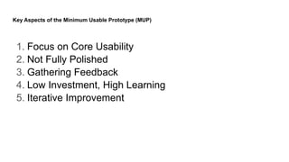 Key Aspects of the Minimum Usable Prototype (MUP)
1. Focus on Core Usability
2. Not Fully Polished
3. Gathering Feedback
4. Low Investment, High Learning
5. Iterative Improvement
 