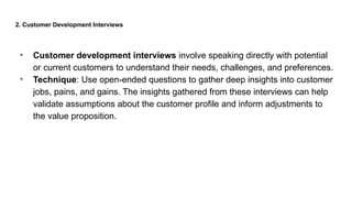 2. Customer Development Interviews
• Customer development interviews involve speaking directly with potential
or current customers to understand their needs, challenges, and preferences.
• Technique: Use open-ended questions to gather deep insights into customer
jobs, pains, and gains. The insights gathered from these interviews can help
validate assumptions about the customer profile and inform adjustments to
the value proposition.
 