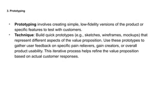 3. Prototyping
• Prototyping involves creating simple, low-fidelity versions of the product or
specific features to test with customers.
• Technique: Build quick prototypes (e.g., sketches, wireframes, mockups) that
represent different aspects of the value proposition. Use these prototypes to
gather user feedback on specific pain relievers, gain creators, or overall
product usability. This iterative process helps refine the value proposition
based on actual customer responses.
 