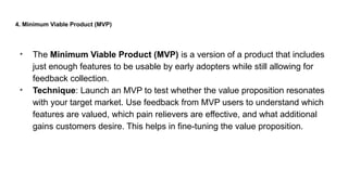 4. Minimum Viable Product (MVP)
• The Minimum Viable Product (MVP) is a version of a product that includes
just enough features to be usable by early adopters while still allowing for
feedback collection.
• Technique: Launch an MVP to test whether the value proposition resonates
with your target market. Use feedback from MVP users to understand which
features are valued, which pain relievers are effective, and what additional
gains customers desire. This helps in fine-tuning the value proposition.
 