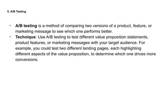 5. A/B Testing
• A/B testing is a method of comparing two versions of a product, feature, or
marketing message to see which one performs better.
• Technique: Use A/B testing to test different value proposition statements,
product features, or marketing messages with your target audience. For
example, you could test two different landing pages, each highlighting
different aspects of the value proposition, to determine which one drives more
conversions.
 