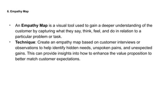 6. Empathy Map
• An Empathy Map is a visual tool used to gain a deeper understanding of the
customer by capturing what they say, think, feel, and do in relation to a
particular problem or task.
• Technique: Create an empathy map based on customer interviews or
observations to help identify hidden needs, unspoken pains, and unexpected
gains. This can provide insights into how to enhance the value proposition to
better match customer expectations.
 