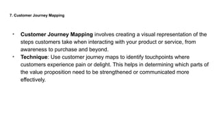 7. Customer Journey Mapping
• Customer Journey Mapping involves creating a visual representation of the
steps customers take when interacting with your product or service, from
awareness to purchase and beyond.
• Technique: Use customer journey maps to identify touchpoints where
customers experience pain or delight. This helps in determining which parts of
the value proposition need to be strengthened or communicated more
effectively.
 