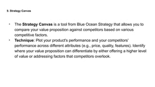 9. Strategy Canvas
• The Strategy Canvas is a tool from Blue Ocean Strategy that allows you to
compare your value proposition against competitors based on various
competitive factors.
• Technique: Plot your product's performance and your competitors'
performance across different attributes (e.g., price, quality, features). Identify
where your value proposition can differentiate by either offering a higher level
of value or addressing factors that competitors overlook.
 