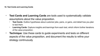 10. Test Cards and Learning Cards
• Test Cards and Learning Cards are tools used to systematically validate
assumptions about the value proposition.
• Test Cards: Outline hypotheses about customer jobs, pains, or gains, and detail how you plan
to test them.
• Learning Cards: Capture insights and learnings from each test, which inform further iterations
of the value proposition.
• Technique: Use these cards to guide experiments and tests on different
aspects of the value proposition, and document the results to refine your
strategy continuously
 