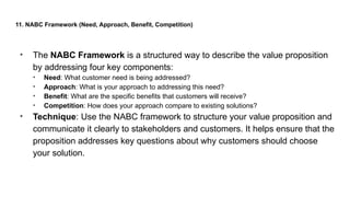 11. NABC Framework (Need, Approach, Benefit, Competition)
• The NABC Framework is a structured way to describe the value proposition
by addressing four key components:
• Need: What customer need is being addressed?
• Approach: What is your approach to addressing this need?
• Benefit: What are the specific benefits that customers will receive?
• Competition: How does your approach compare to existing solutions?
• Technique: Use the NABC framework to structure your value proposition and
communicate it clearly to stakeholders and customers. It helps ensure that the
proposition addresses key questions about why customers should choose
your solution.
 