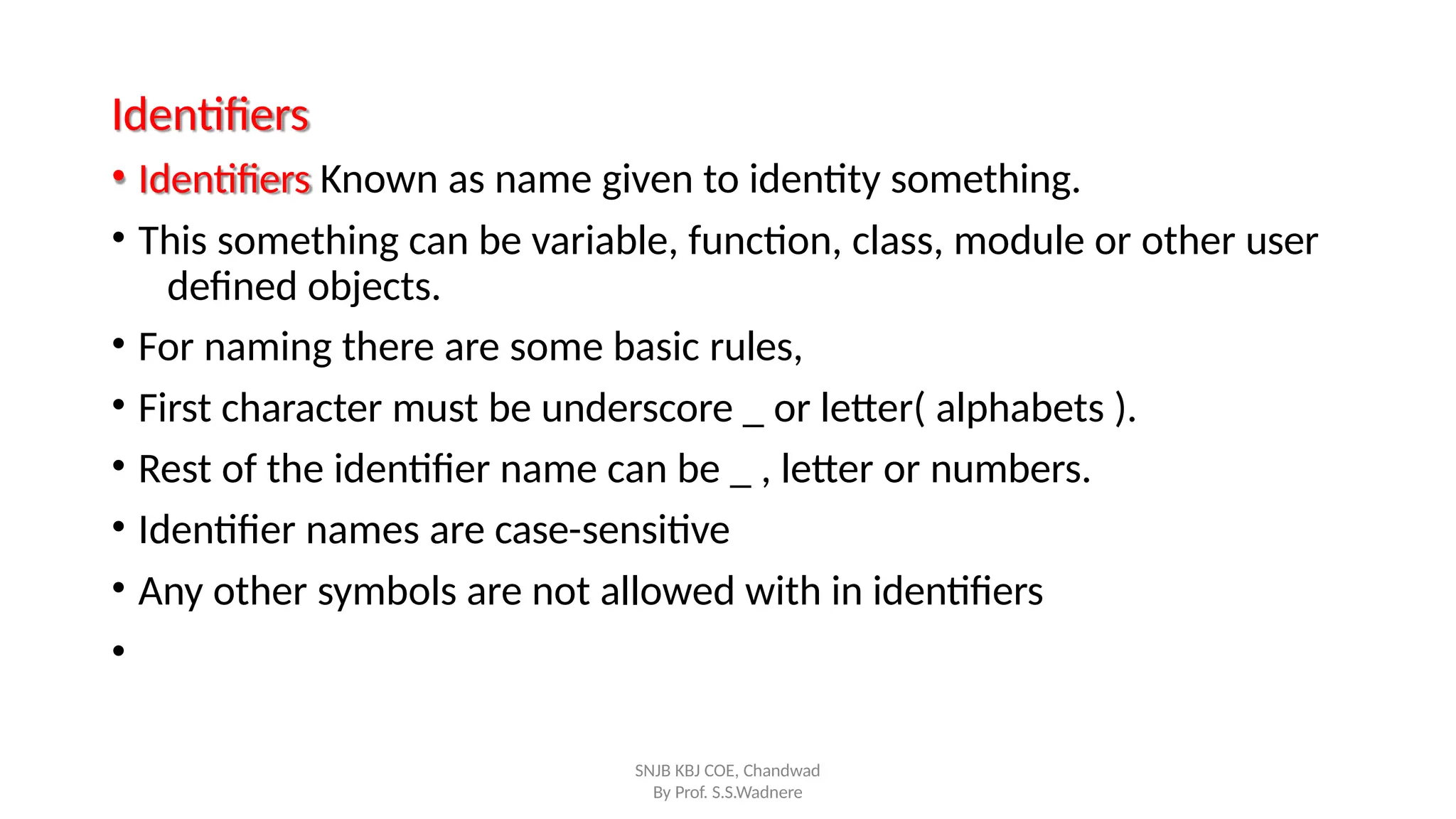 Identifiers
SNJB KBJ COE, Chandwad
By Prof. S.S.Wadnere
• Identifiers Known as name given to identity something.
• This something can be variable, function, class, module or other user
defined objects.
• For naming there are some basic rules,
• First character must be underscore _ or letter( alphabets ).
• Rest of the identifier name can be _ , letter or numbers.
• Identifier names are case-sensitive
• Any other symbols are not allowed with in identifiers
•
 