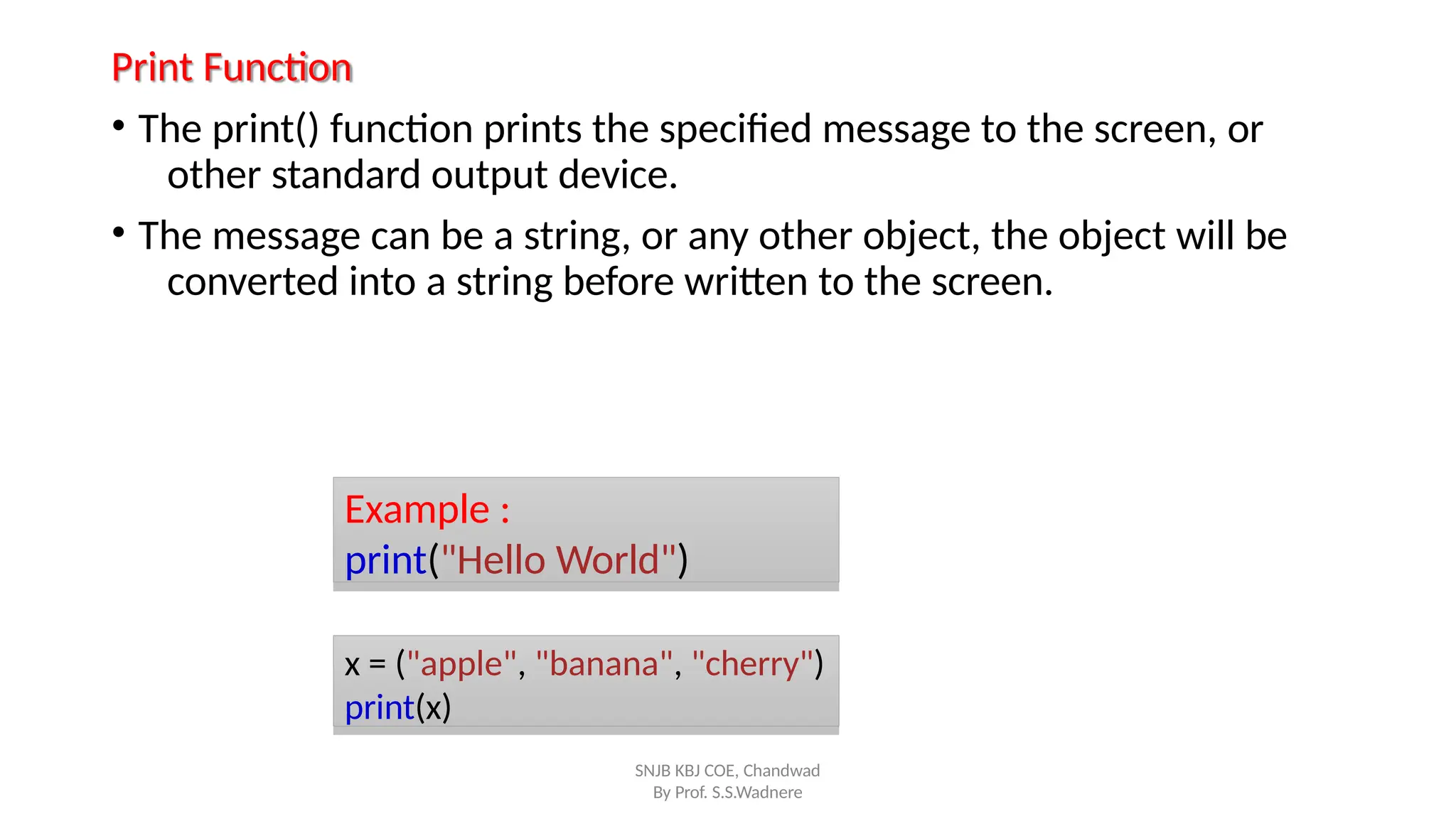 Print Function
• The print() function prints the specified message to the screen, or
other standard output device.
• The message can be a string, or any other object, the object will be
converted into a string before written to the screen.
Example :
print("Hello World")
x = ("apple", "banana", "cherry")
print(x)
SNJB KBJ COE, Chandwad
By Prof. S.S.Wadnere
 