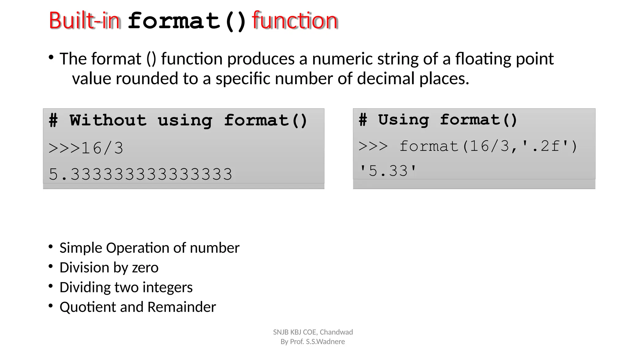 Built-in format()function
• The format () function produces a numeric string of a floating point
value rounded to a specific number of decimal places.
# Without using format()
>>>16/3
5.333333333333333
# Using format()
>>> format(16/3,'.2f')
'5.33'
By Prof. S.S.Wadnere
• Simple Operation of number
• Division by zero
• Dividing two integers
• Quotient and Remainder
SNJB KBJ COE, Chandwad
 