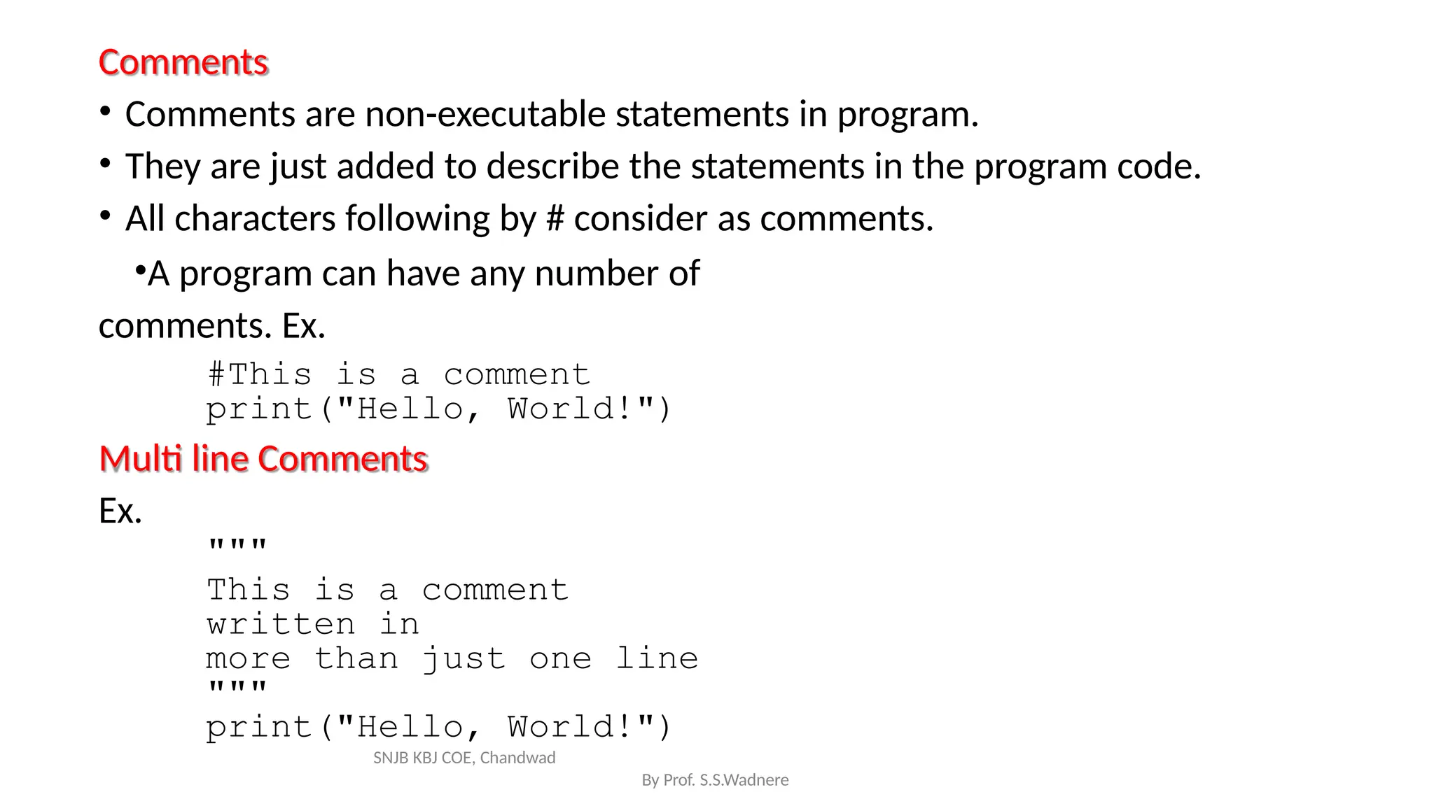 Comments
By Prof. S.S.Wadnere
• Comments are non-executable statements in program.
• They are just added to describe the statements in the program code.
• All characters following by # consider as comments.
•A program can have any number of
comments. Ex.
#This is a comment
print("Hello, World!")
Multi line Comments
Ex.
"""
This is a comment
written in
more than just one line
"""
print("Hello, World!")
SNJB KBJ COE, Chandwad
 