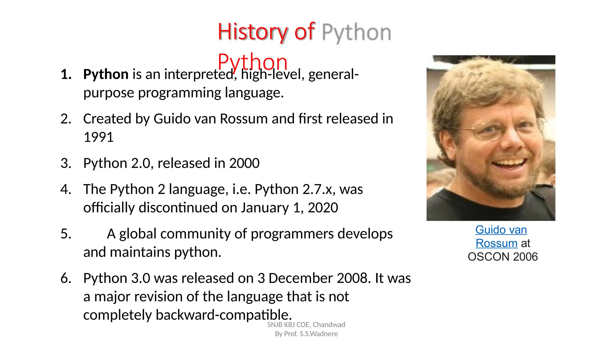 History of
Python
1. Python is an interpreted, high-level, general-
purpose programming language.
2. Created by Guido van Rossum and first released in
1991
3. Python 2.0, released in 2000
4. The Python 2 language, i.e. Python 2.7.x, was
officially discontinued on January 1, 2020
5. A global community of programmers develops
and maintains python.
6. Python 3.0 was released on 3 December 2008. It was
a major revision of the language that is not
completely backward-compatible.
Guido van
Rossum at
OSCON 2006
SNJB KBJ COE, Chandwad
By Prof. S.S.Wadnere
 