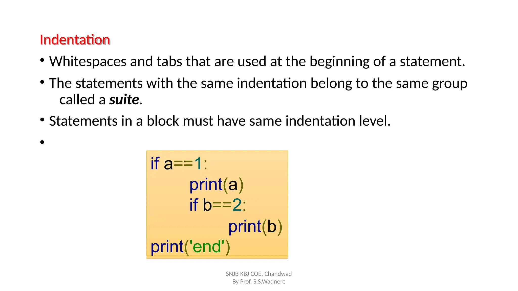 Indentation
• Whitespaces and tabs that are used at the beginning of a statement.
• The statements with the same indentation belong to the same group
called a suite.
• Statements in a block must have same indentation level.
•
if a==1:
print(a)
if b==2:
print(b)
print('end')
SNJB KBJ COE, Chandwad
By Prof. S.S.Wadnere
 