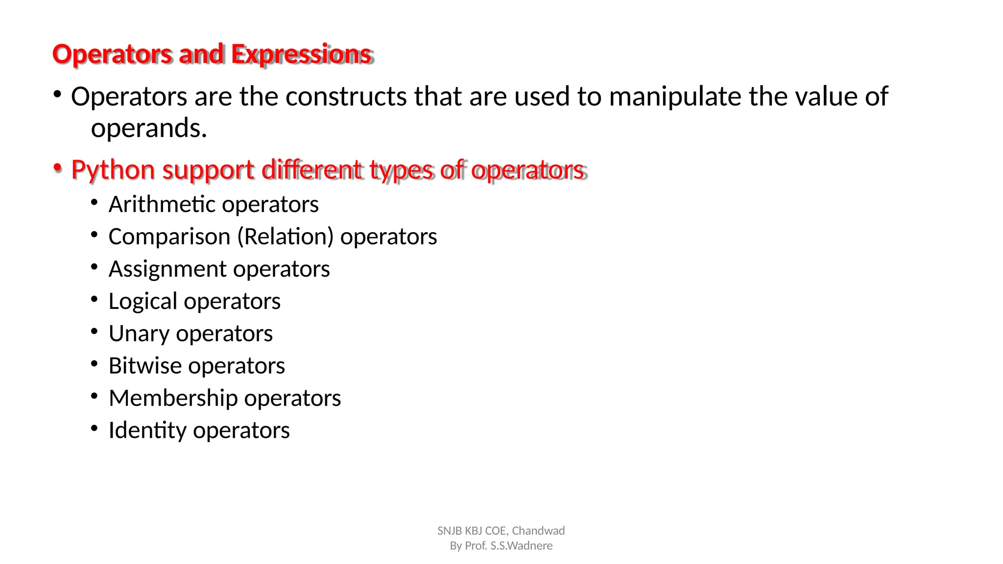 Operators and Expressions
SNJB KBJ COE, Chandwad
By Prof. S.S.Wadnere
• Operators are the constructs that are used to manipulate the value of
operands.
• Python support different types of operators
• Arithmetic operators
• Comparison (Relation) operators
• Assignment operators
• Logical operators
• Unary operators
• Bitwise operators
• Membership operators
• Identity operators
 