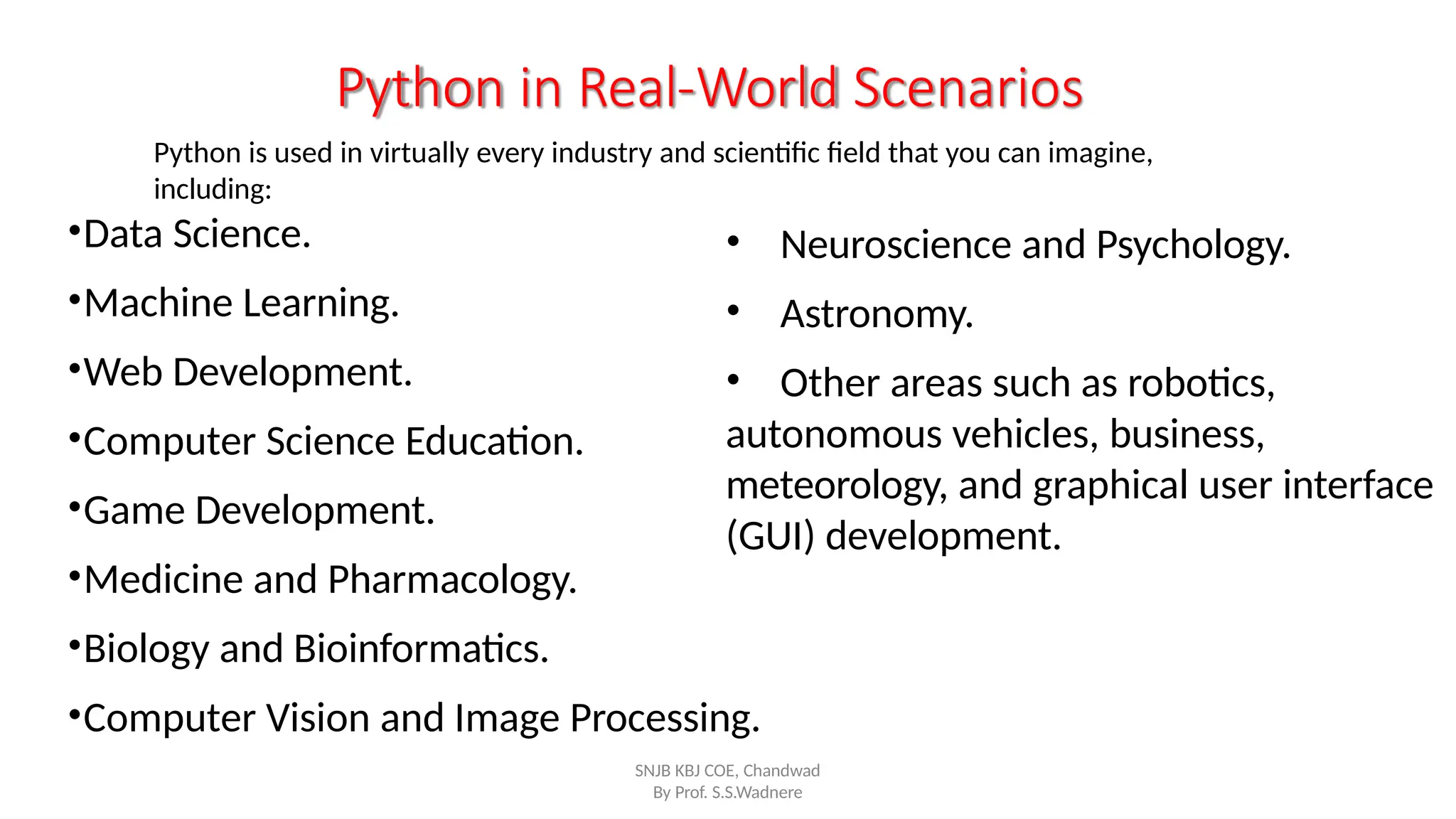 •Data Science.
•Machine Learning.
•Web Development.
•Computer Science Education.
•Game Development.
•Medicine and Pharmacology.
•Biology and Bioinformatics.
•Computer Vision and Image Processing.
Python in Real-World Scenarios
Python is used in virtually every industry and scientific field that you can imagine,
including:
SNJB KBJ COE, Chandwad
By Prof. S.S.Wadnere
• Neuroscience and Psychology.
• Astronomy.
• Other areas such as robotics,
autonomous vehicles, business,
meteorology, and graphical user interface
(GUI) development.
 