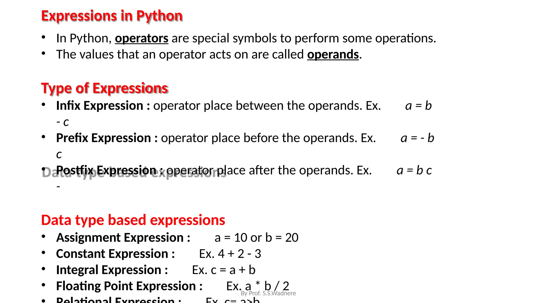 Expressions in Python
• In Python, operators are special symbols to perform some operations.
• The values that an operator acts on are called operands.
Type of Expressions
• Infix Expression : operator place between the operands. Ex. a = b
- c
• Prefix Expression : operator place before the operands. Ex. a = - b
c
• Postfix Expression : operator place after the operands. Ex. a = b c
-
Data type based expressions
• Assignment Expression : a = 10 or b = 20
• Constant Expression : Ex. 4 + 2 - 3
• Integral Expression : Ex. c = a + b
• Floating Point Expression : Ex. a * b / 2
By Prof. S.S.Wadnere
 