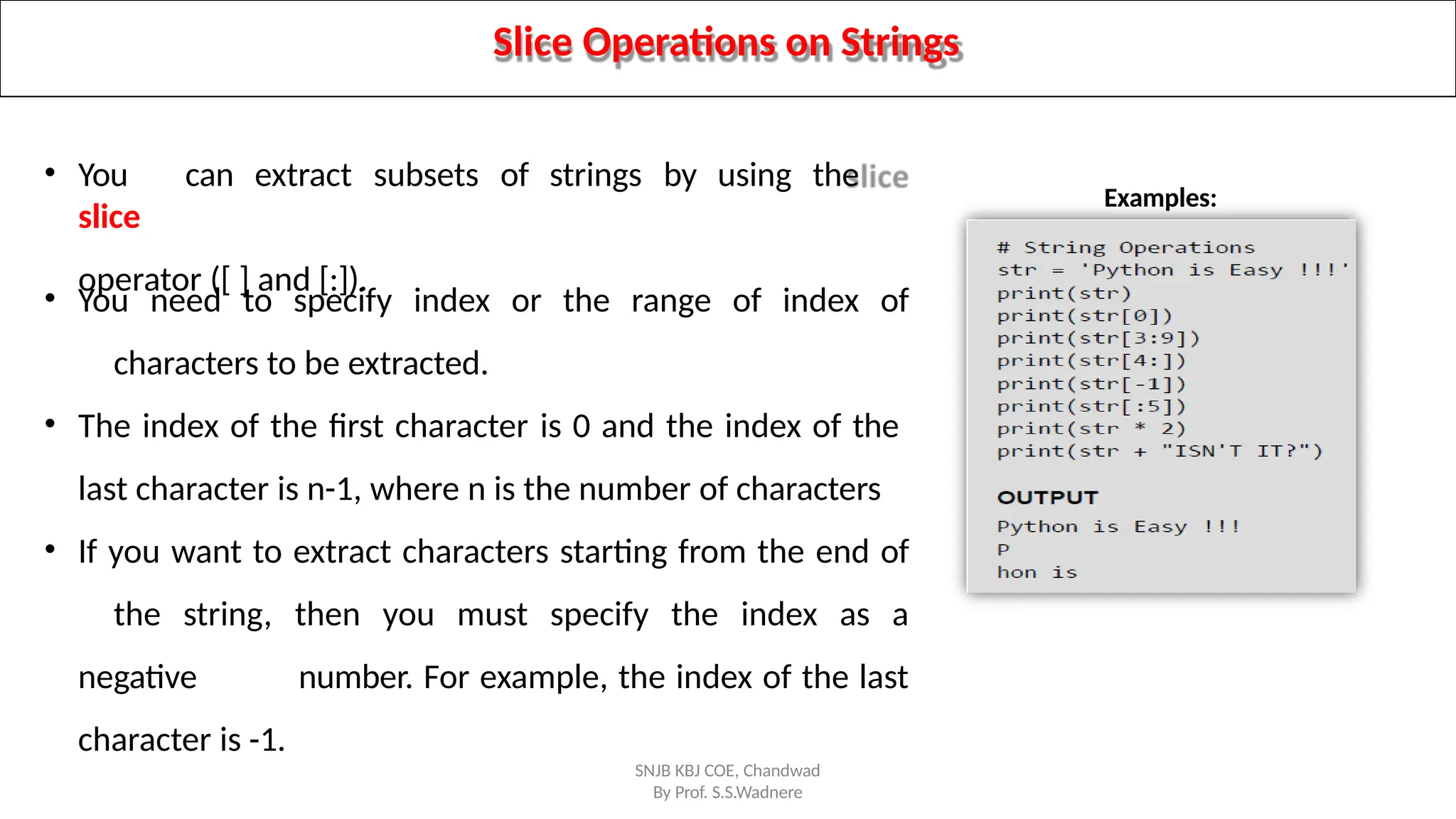 Slice Operations on Strings
• You can extract subsets of strings by using the
slice
operator ([ ] and [:]).
• You need to specify index or the range of index of
characters to be extracted.
• The index of the first character is 0 and the index of the
last character is n-1, where n is the number of characters
• If you want to extract characters starting from the end of
the string, then you must specify the index as a
negative number. For example, the index of the last
character is -1.
Examples:
SNJB KBJ COE, Chandwad
By Prof. S.S.Wadnere
 