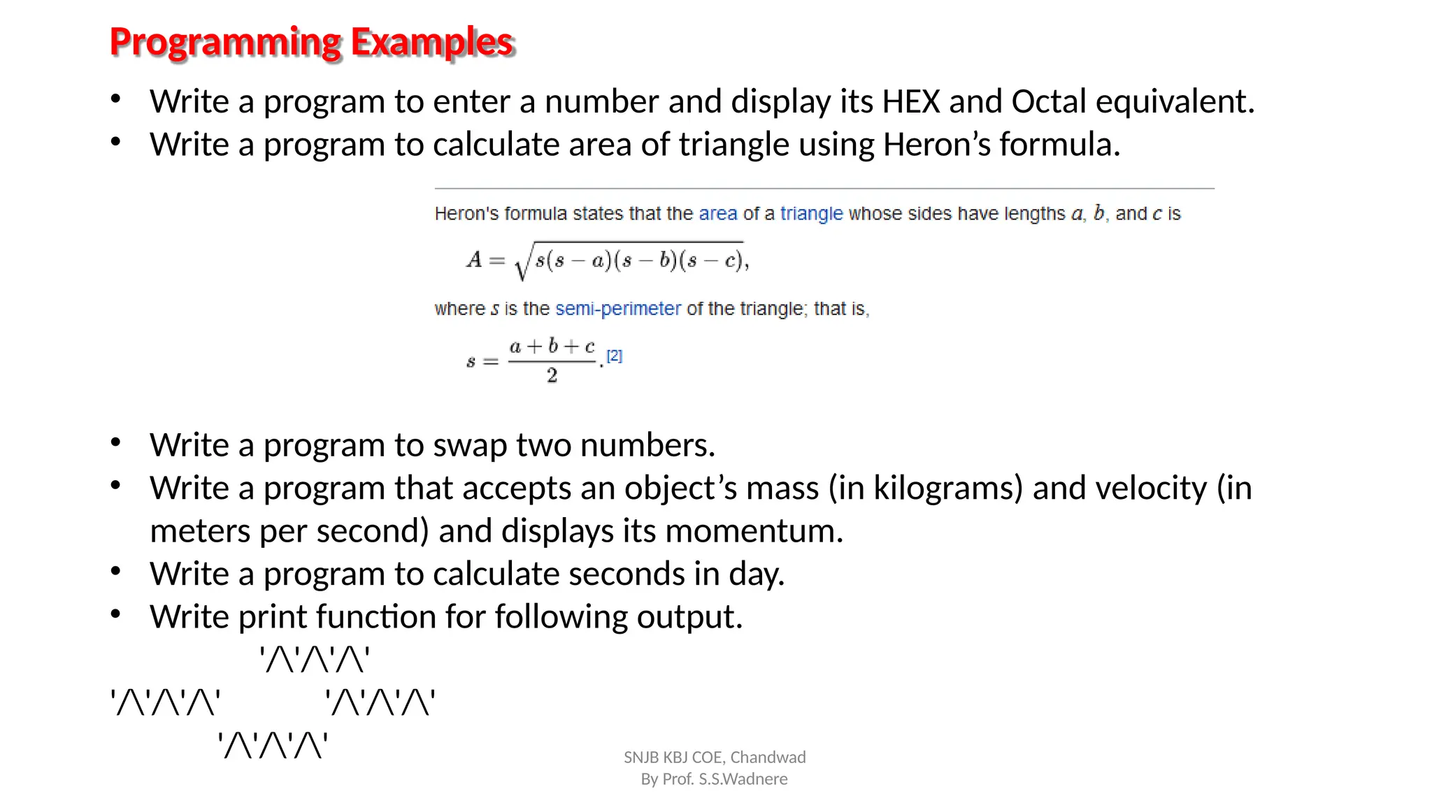 Programming Examples
• Write a program to enter a number and display its HEX and Octal equivalent.
• Write a program to calculate area of triangle using Heron’s formula.
• Write a program to swap two numbers.
• Write a program that accepts an object’s mass (in kilograms) and velocity (in
meters per second) and displays its momentum.
• Write a program to calculate seconds in day.
• Write print function for following output.
'/'/'/'
'/'/'/' '/'/'/'
'/'/'/' SNJB KBJ COE, Chandwad
By Prof. S.S.Wadnere
 