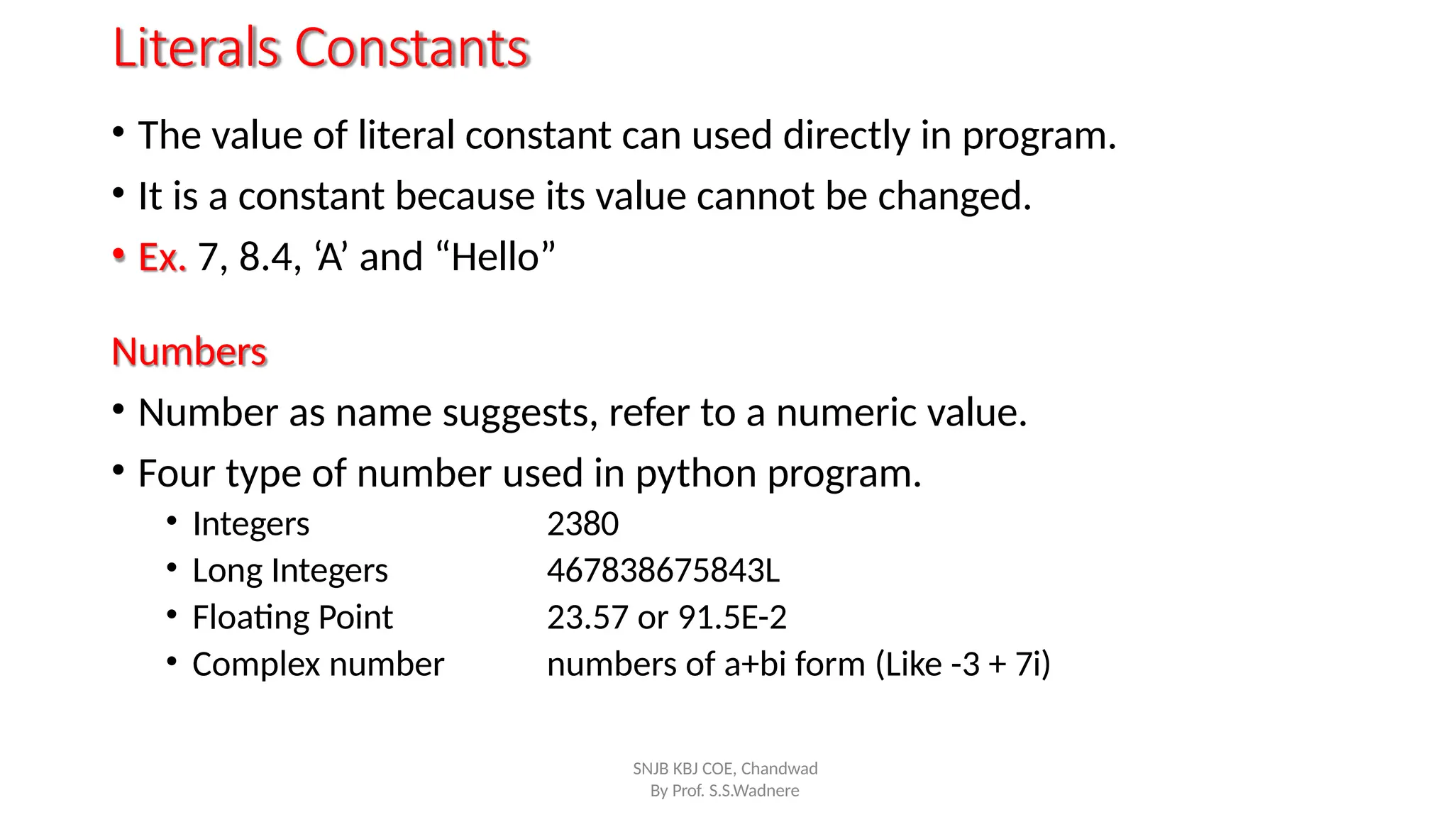 Literals Constants
• The value of literal constant can used directly in program.
• It is a constant because its value cannot be changed.
• Ex. 7, 8.4, ‘A’ and “Hello”
Numbers
• Number as name suggests, refer to a numeric value.
• Four type of number used in python program.
By Prof. S.S.Wadnere
• Integers
• Long Integers
• Floating Point
• Complex number
2380
467838675843L
23.57 or 91.5E-2
numbers of a+bi form (Like -3 + 7i)
SNJB KBJ COE, Chandwad
 