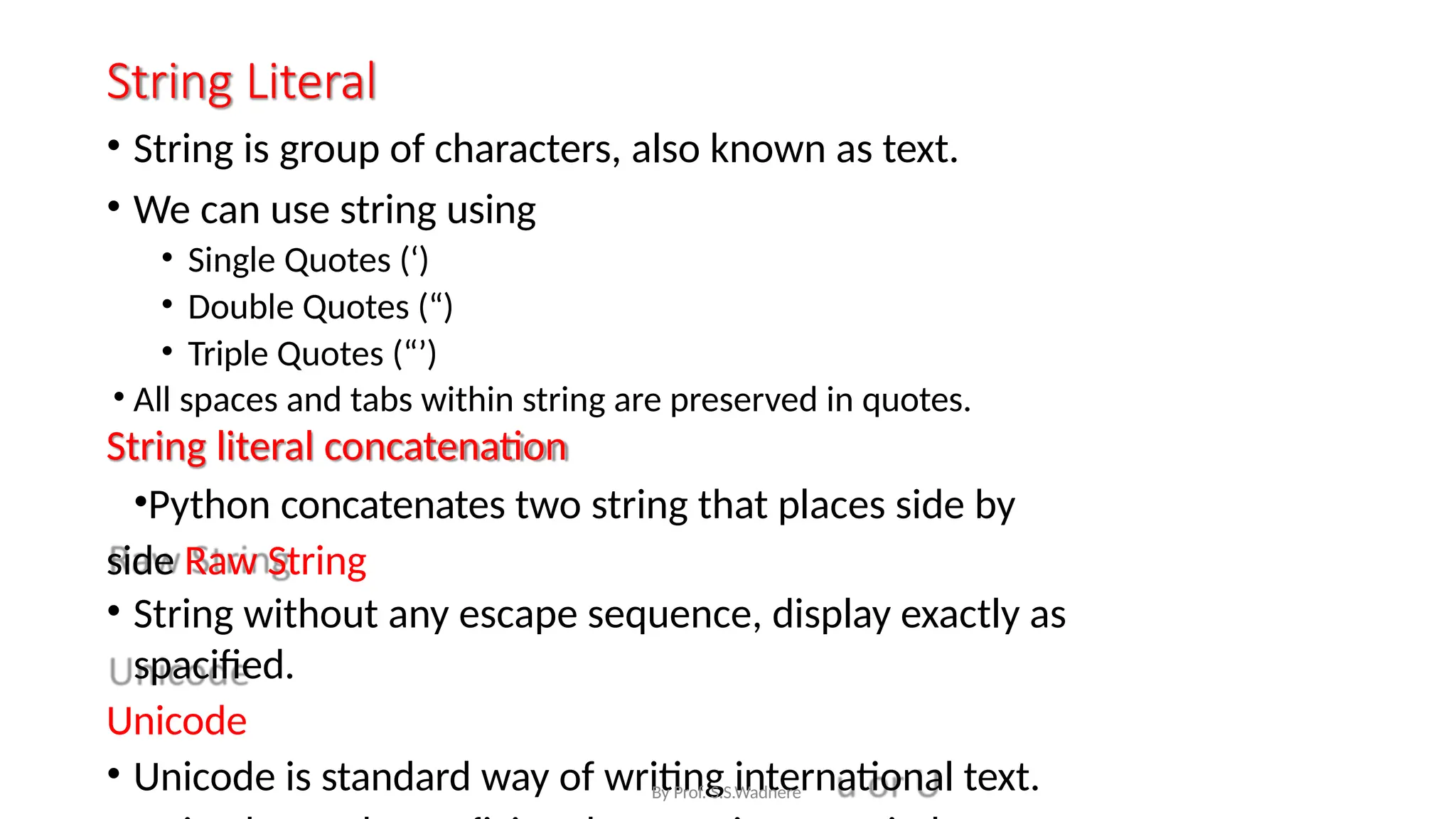 String Literal
• String is group of characters, also known as text.
• We can use string using
• Single Quotes (‘)
• Double Quotes (“)
• Triple Quotes (“’)
• All spaces and tabs within string are preserved in quotes.
String literal concatenation
•Python concatenates two string that places side by
side Raw String
• String without any escape sequence, display exactly as
spacified.
Unicode
• Unicode is standard way of writing international text.
By Prof. S.S.Wadnere
 