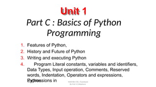 Unit 1
Part C : Basics of Python
Programming
By Prof. S.S.Wadnere
1. Features of Python,
2. History and Future of Python
3. Writing and executing Python
4. Program Literal constants, variables and identifiers,
Data Types, Input operation, Comments, Reserved
words, Indentation, Operators and expressions,
Expressions in
Python. SNJB KBJ COE, Chandwad
 