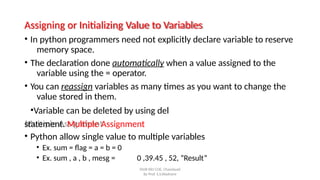 Assigning or Initializing Value to Variables
SNJB KBJ COE, Chandwad
By Prof. S.S.Wadnere
• In python programmers need not explicitly declare variable to reserve
memory space.
• The declaration done automatically when a value assigned to the
variable using the = operator.
• You can reassign variables as many times as you want to change the
value stored in them.
•Variable can be deleted by using del
statement. Multiple Assignment
• Python allow single value to multiple variables
• Ex. sum = flag = a = b = 0
• Ex. sum , a , b , mesg = 0 ,39.45 , 52, ”Result”
 