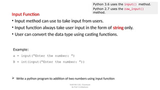 Python 3.6 uses the input() method.
Python 2.7 uses the raw_input()
method.
SNJB KBJ COE, Chandwad
By Prof. S.S.Wadnere
Input Function
• Input method can use to take input from users.
• Input function always take user input in the form of string only.
• User can convert the data type using casting functions.
Example:
a = input(“Enter the number: ”)
B = int(input(“Enter the number: ”))
 Write a python program to addition of two numbers using input function
 