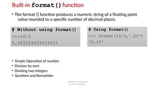 Built-in format()function
• The format () function produces a numeric string of a floating point
value rounded to a specific number of decimal places.
# Without using format()
>>>16/3
5.333333333333333
# Using format()
>>> format(16/3,'.2f')
'5.33'
By Prof. S.S.Wadnere
• Simple Operation of number
• Division by zero
• Dividing two integers
• Quotient and Remainder
SNJB KBJ COE, Chandwad
 