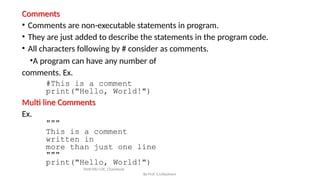 Comments
By Prof. S.S.Wadnere
• Comments are non-executable statements in program.
• They are just added to describe the statements in the program code.
• All characters following by # consider as comments.
•A program can have any number of
comments. Ex.
#This is a comment
print("Hello, World!")
Multi line Comments
Ex.
"""
This is a comment
written in
more than just one line
"""
print("Hello, World!")
SNJB KBJ COE, Chandwad
 