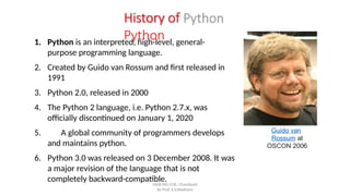 History of
Python
1. Python is an interpreted, high-level, general-
purpose programming language.
2. Created by Guido van Rossum and first released in
1991
3. Python 2.0, released in 2000
4. The Python 2 language, i.e. Python 2.7.x, was
officially discontinued on January 1, 2020
5. A global community of programmers develops
and maintains python.
6. Python 3.0 was released on 3 December 2008. It was
a major revision of the language that is not
completely backward-compatible.
Guido van
Rossum at
OSCON 2006
SNJB KBJ COE, Chandwad
By Prof. S.S.Wadnere
 