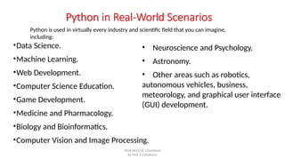 •Data Science.
•Machine Learning.
•Web Development.
•Computer Science Education.
•Game Development.
•Medicine and Pharmacology.
•Biology and Bioinformatics.
•Computer Vision and Image Processing.
Python in Real-World Scenarios
Python is used in virtually every industry and scientific field that you can imagine,
including:
SNJB KBJ COE, Chandwad
By Prof. S.S.Wadnere
• Neuroscience and Psychology.
• Astronomy.
• Other areas such as robotics,
autonomous vehicles, business,
meteorology, and graphical user interface
(GUI) development.
 