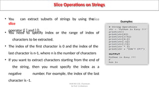 Slice Operations on Strings
• You can extract subsets of strings by using the
slice
operator ([ ] and [:]).
• You need to specify index or the range of index of
characters to be extracted.
• The index of the first character is 0 and the index of the
last character is n-1, where n is the number of characters
• If you want to extract characters starting from the end of
the string, then you must specify the index as a
negative number. For example, the index of the last
character is -1.
Examples:
SNJB KBJ COE, Chandwad
By Prof. S.S.Wadnere
 