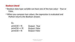 Boolean Literal
• Boolean data type variable can have one of the two value – True or
False.
• When you compare two values, the expression is evaluated and
Python returns the Boolean answer.
SNJB KBJ COE, Chandwad
By Prof. S.S.Wadnere
Ex.
print(10 > 9)
print(10 == 9)
print(10 < 9)
Output: True
Output: False
Output: False
 