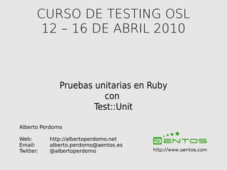 CURSO DE TESTING OSL
        12 – 16 DE ABRIL 2010



              Pruebas unitarias en Ruby
                        con
                      Test::Unit

Alberto Perdomo

Web:       http://albertoperdomo.net
Email:     alberto.perdomo@aentos.es
Twitter:   @albertoperdomo             http://www.aentos.com
 